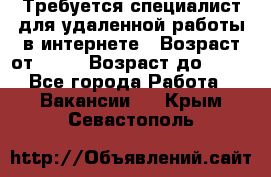 Требуется специалист для удаленной работы в интернете › Возраст от ­ 18 › Возраст до ­ 56 - Все города Работа » Вакансии   . Крым,Севастополь
